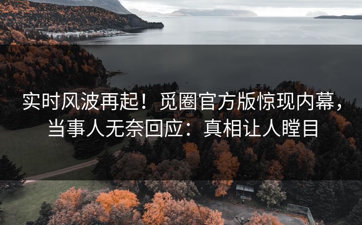 实时风波再起！觅圈官方版惊现内幕，当事人无奈回应：真相让人瞠目