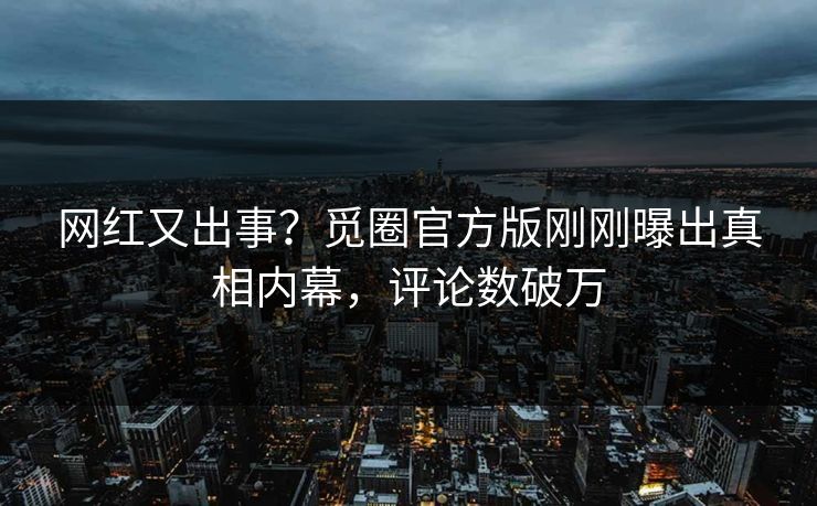 网红又出事？觅圈官方版刚刚曝出真相内幕，评论数破万