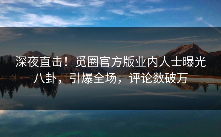 深夜直击！觅圈官方版业内人士曝光八卦，引爆全场，评论数破万