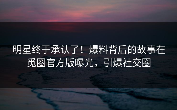 明星终于承认了！爆料背后的故事在觅圈官方版曝光，引爆社交圈