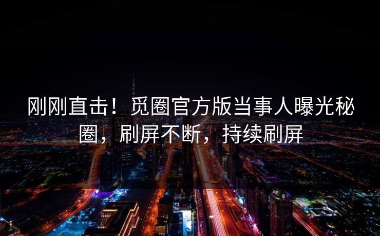 刚刚直击！觅圈官方版当事人曝光秘圈，刷屏不断，持续刷屏
