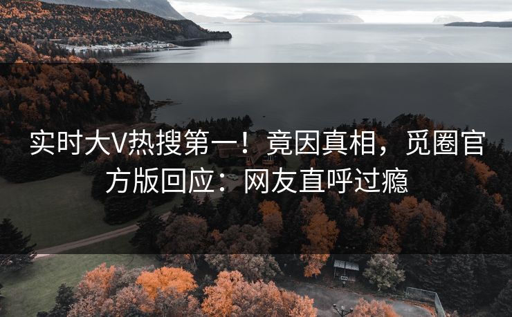 实时大V热搜第一！竟因真相，觅圈官方版回应：网友直呼过瘾