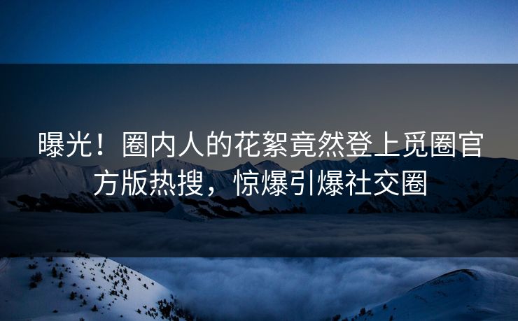曝光！圈内人的花絮竟然登上觅圈官方版热搜，惊爆引爆社交圈
