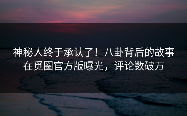 神秘人终于承认了！八卦背后的故事在觅圈官方版曝光，评论数破万