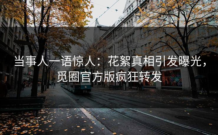 当事人一语惊人：花絮真相引发曝光，觅圈官方版疯狂转发