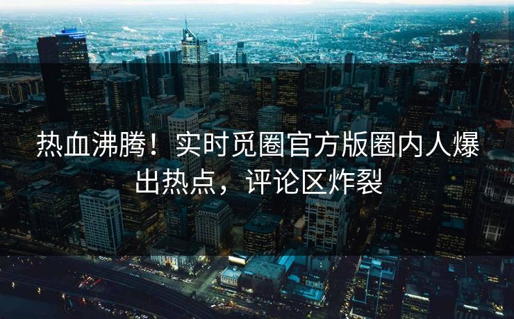 热血沸腾！实时觅圈官方版圈内人爆出热点，评论区炸裂