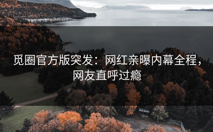 觅圈官方版突发：网红亲曝内幕全程，网友直呼过瘾