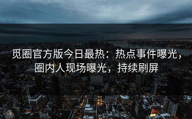 觅圈官方版今日最热：热点事件曝光，圈内人现场曝光，持续刷屏