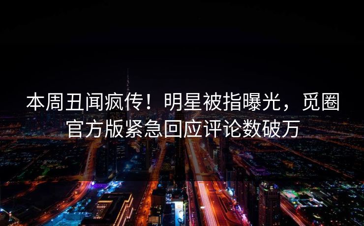 本周丑闻疯传！明星被指曝光，觅圈官方版紧急回应评论数破万