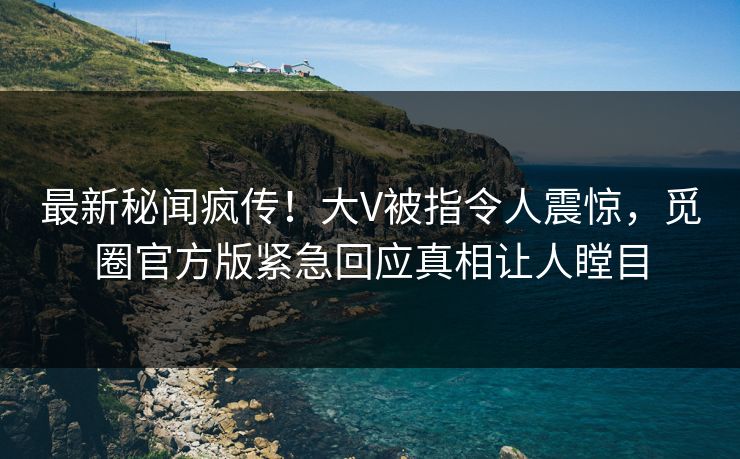 最新秘闻疯传！大V被指令人震惊，觅圈官方版紧急回应真相让人瞠目