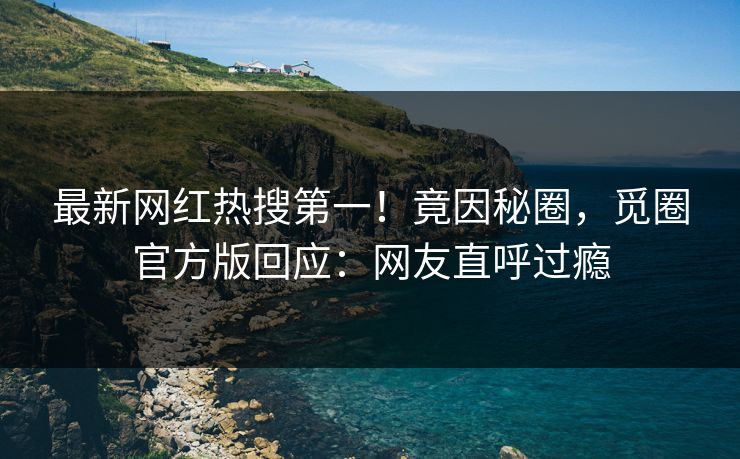 最新网红热搜第一！竟因秘圈，觅圈官方版回应：网友直呼过瘾