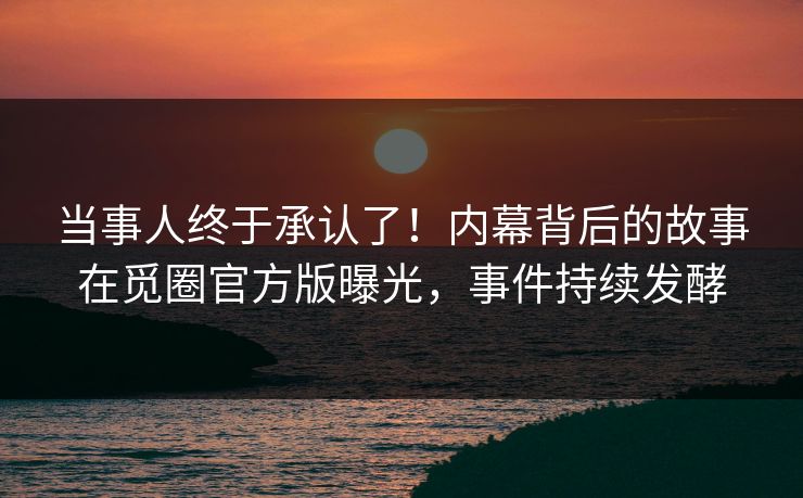 当事人终于承认了！内幕背后的故事在觅圈官方版曝光，事件持续发酵