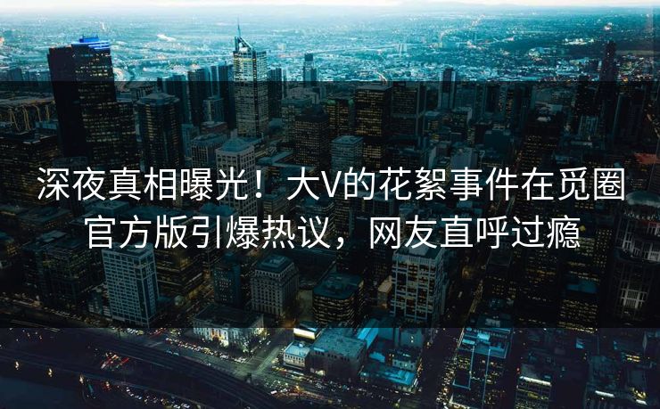 深夜真相曝光！大V的花絮事件在觅圈官方版引爆热议，网友直呼过瘾