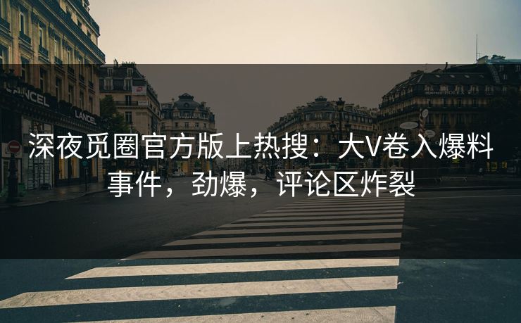 深夜觅圈官方版上热搜：大V卷入爆料事件，劲爆，评论区炸裂