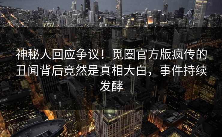 神秘人回应争议！觅圈官方版疯传的丑闻背后竟然是真相大白，事件持续发酵