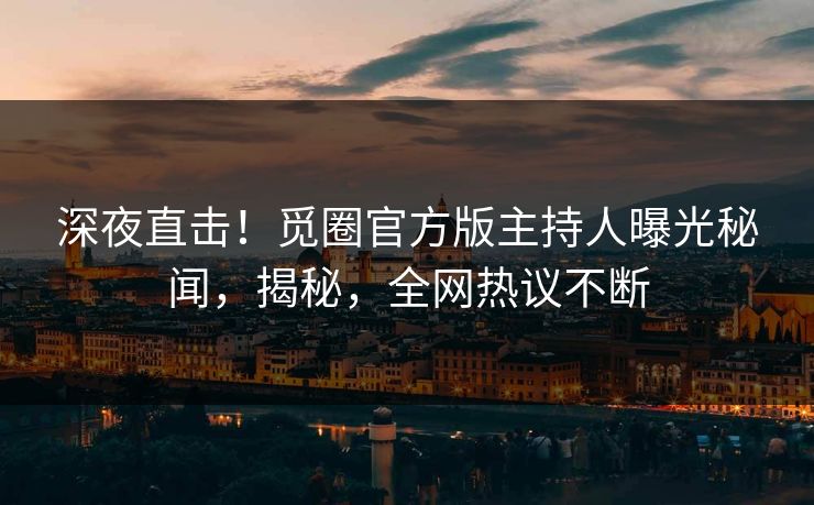 深夜直击！觅圈官方版主持人曝光秘闻，揭秘，全网热议不断