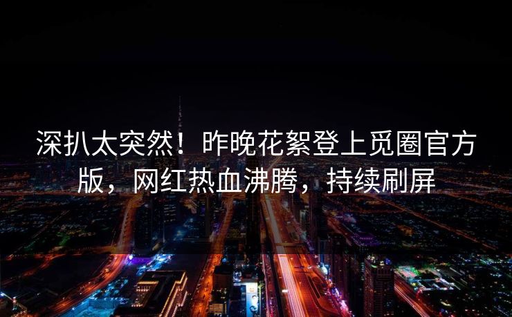 深扒太突然！昨晚花絮登上觅圈官方版，网红热血沸腾，持续刷屏