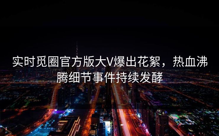 实时觅圈官方版大V爆出花絮，热血沸腾细节事件持续发酵