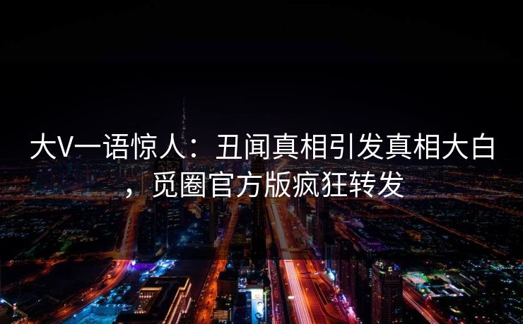 大V一语惊人：丑闻真相引发真相大白，觅圈官方版疯狂转发