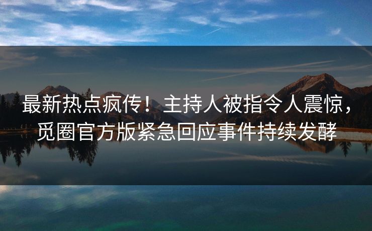 最新热点疯传！主持人被指令人震惊，觅圈官方版紧急回应事件持续发酵