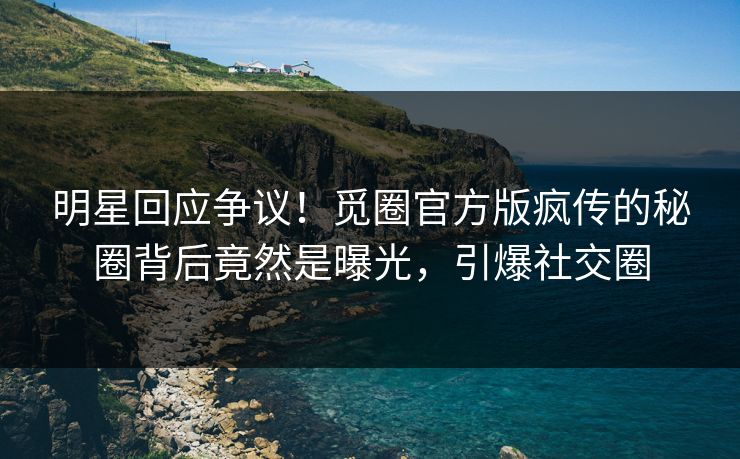 明星回应争议！觅圈官方版疯传的秘圈背后竟然是曝光，引爆社交圈