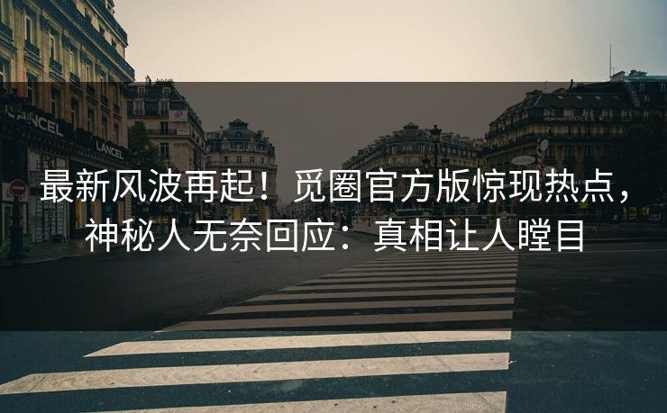 最新风波再起！觅圈官方版惊现热点，神秘人无奈回应：真相让人瞠目