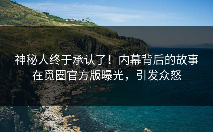 神秘人终于承认了！内幕背后的故事在觅圈官方版曝光，引发众怒