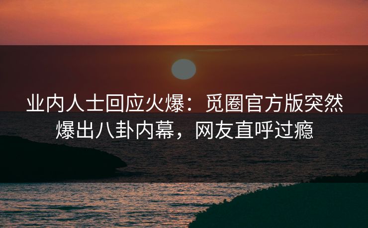 业内人士回应火爆：觅圈官方版突然爆出八卦内幕，网友直呼过瘾