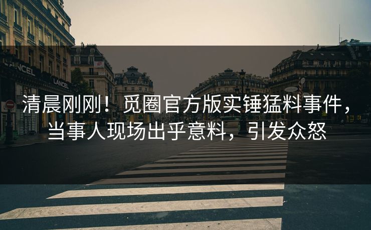 清晨刚刚！觅圈官方版实锤猛料事件，当事人现场出乎意料，引发众怒