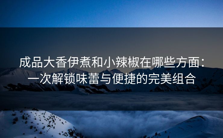 成品大香伊煮和小辣椒在哪些方面：一次解锁味蕾与便捷的完美组合