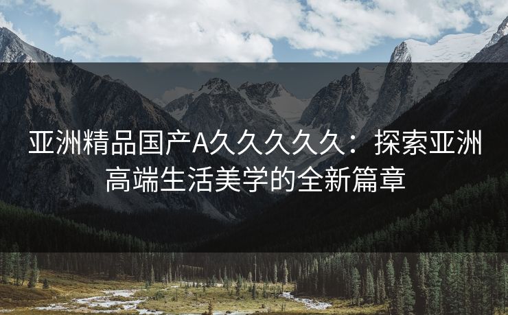 亚洲精品国产A久久久久久：探索亚洲高端生活美学的全新篇章