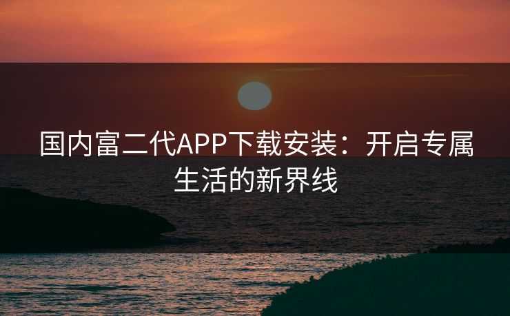 国内富二代APP下载安装：开启专属生活的新界线