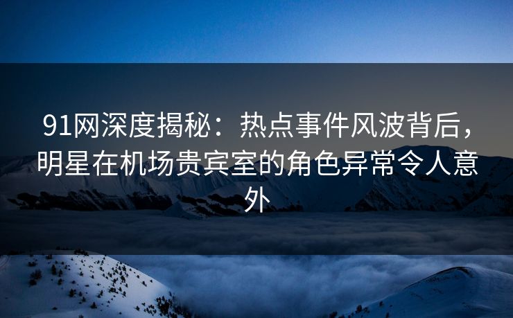 91网深度揭秘：热点事件风波背后，明星在机场贵宾室的角色异常令人意外