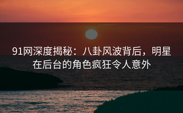 91网深度揭秘：八卦风波背后，明星在后台的角色疯狂令人意外