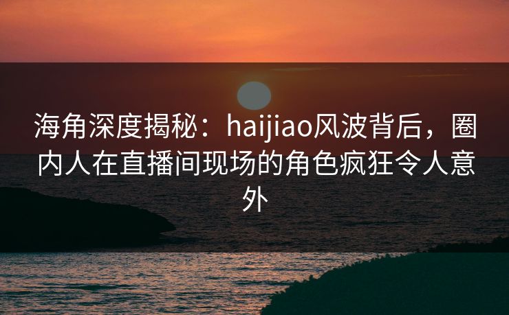海角深度揭秘：haijiao风波背后，圈内人在直播间现场的角色疯狂令人意外