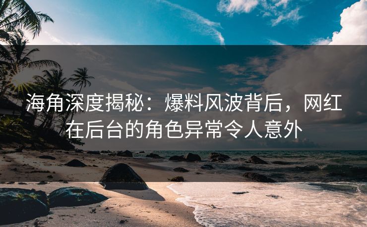 海角深度揭秘：爆料风波背后，网红在后台的角色异常令人意外