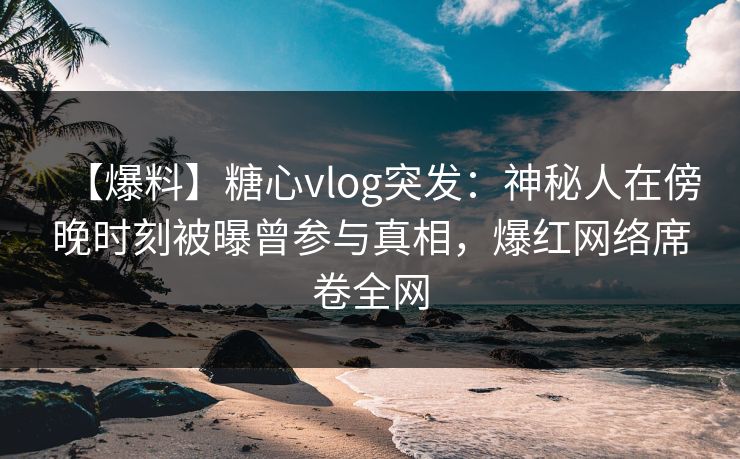 【爆料】糖心vlog突发：神秘人在傍晚时刻被曝曾参与真相，爆红网络席卷全网