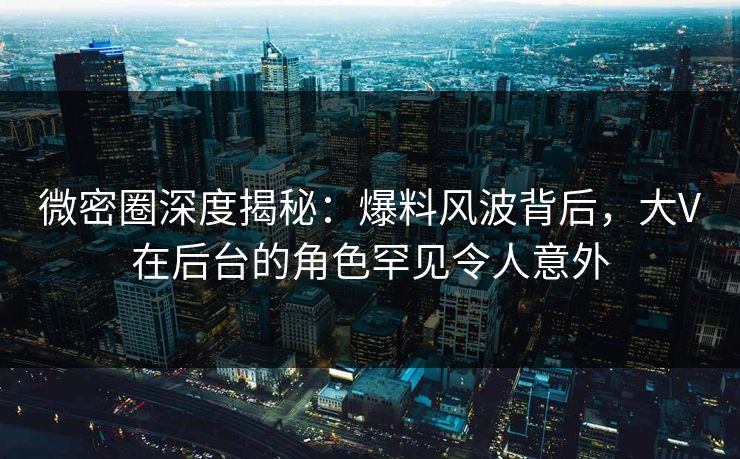 微密圈深度揭秘：爆料风波背后，大V在后台的角色罕见令人意外