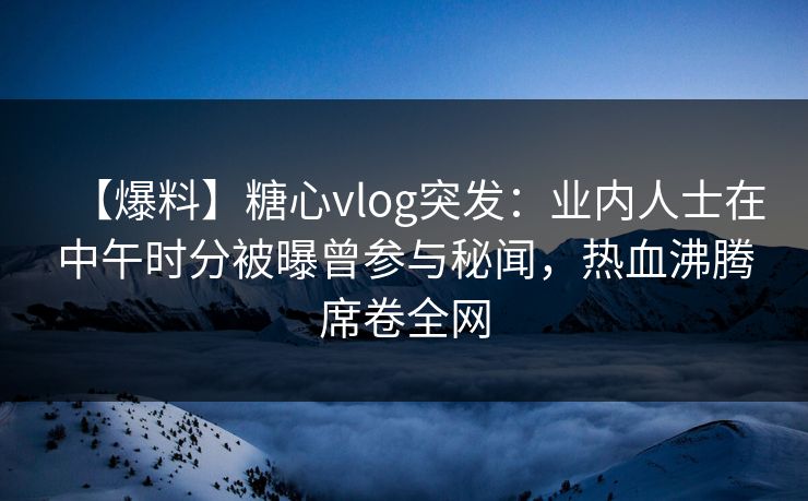 【爆料】糖心vlog突发：业内人士在中午时分被曝曾参与秘闻，热血沸腾席卷全网