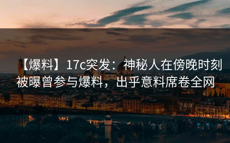 【爆料】17c突发：神秘人在傍晚时刻被曝曾参与爆料，出乎意料席卷全网