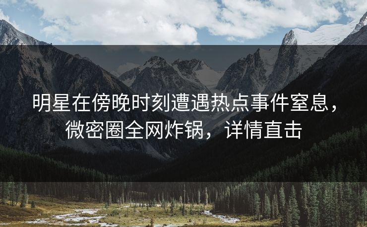 明星在傍晚时刻遭遇热点事件窒息，微密圈全网炸锅，详情直击