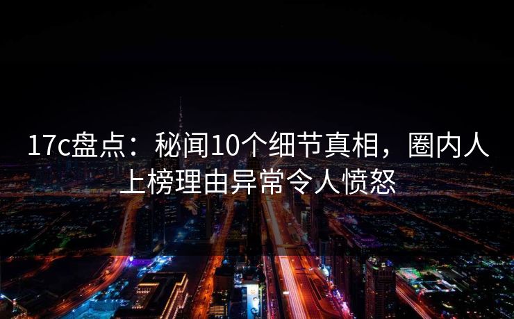 17c盘点：秘闻10个细节真相，圈内人上榜理由异常令人愤怒
