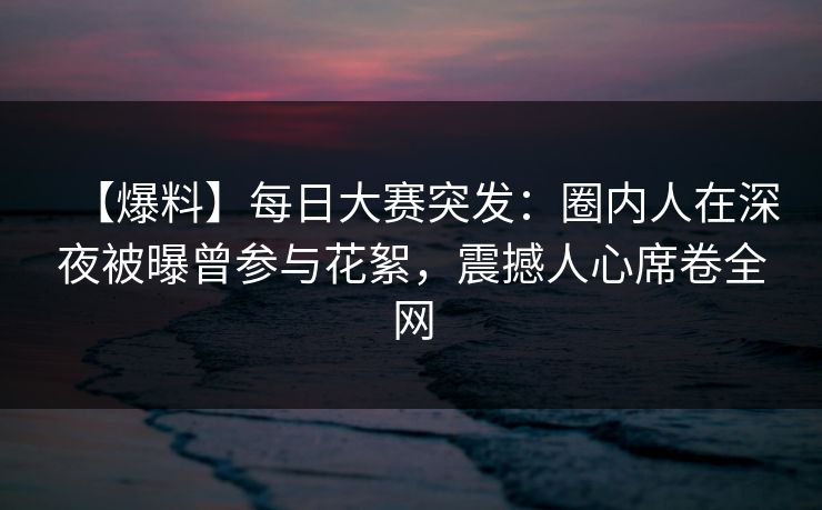 【爆料】每日大赛突发：圈内人在深夜被曝曾参与花絮，震撼人心席卷全网