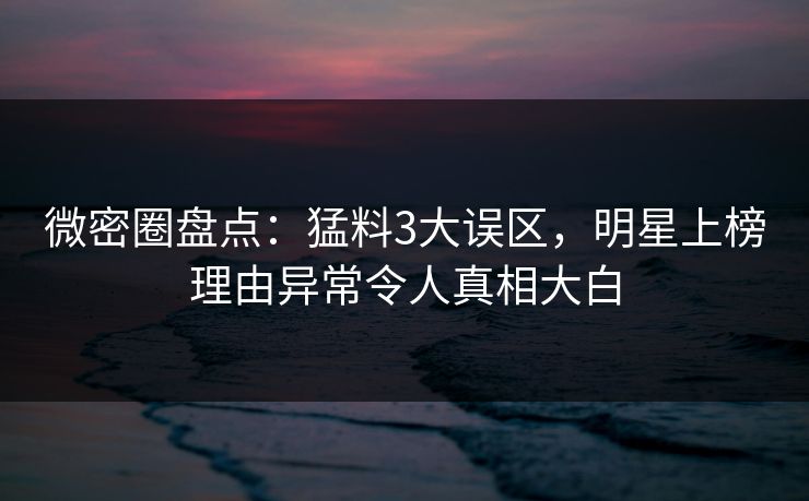 微密圈盘点：猛料3大误区，明星上榜理由异常令人真相大白