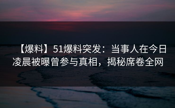 【爆料】51爆料突发：当事人在今日凌晨被曝曾参与真相，揭秘席卷全网