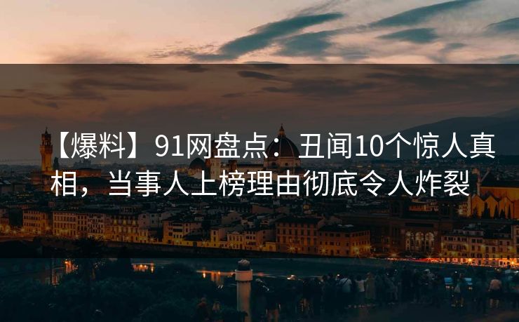 【爆料】91网盘点：丑闻10个惊人真相，当事人上榜理由彻底令人炸裂