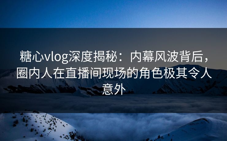 糖心vlog深度揭秘：内幕风波背后，圈内人在直播间现场的角色极其令人意外