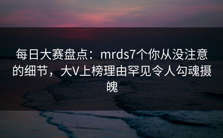 每日大赛盘点：mrds7个你从没注意的细节，大V上榜理由罕见令人勾魂摄魄