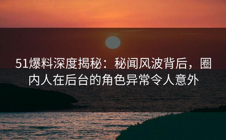 51爆料深度揭秘：秘闻风波背后，圈内人在后台的角色异常令人意外