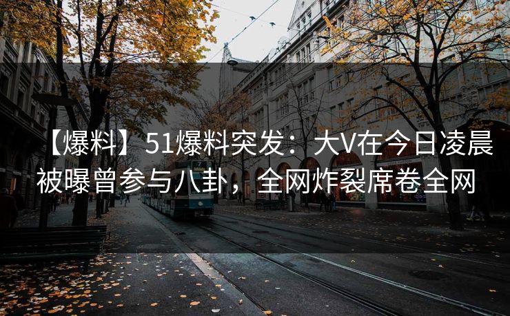 【爆料】51爆料突发：大V在今日凌晨被曝曾参与八卦，全网炸裂席卷全网